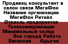 Продавец-консультант в салон связи МегаФон › Название организации ­ МегаФон Ритейл › Отрасль предприятия ­ Телекоммуникации › Минимальный оклад ­ 16 000 - Все города Работа » Вакансии   . Адыгея респ.,Адыгейск г.